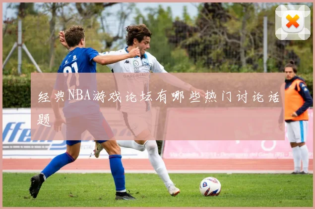 经典NBA游戏论坛有哪些热门讨论话题