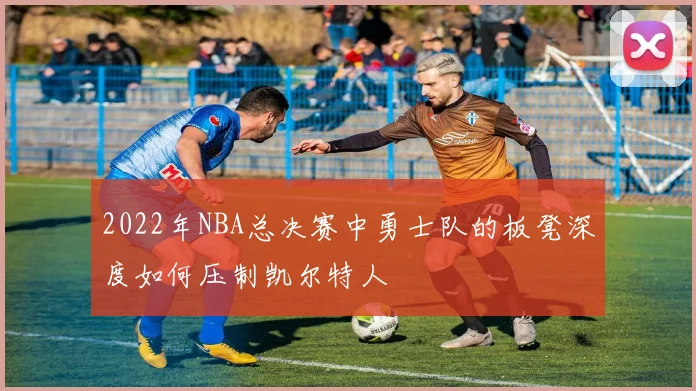 2022年NBA总决赛中勇士队的板凳深度如何压制凯尔特人