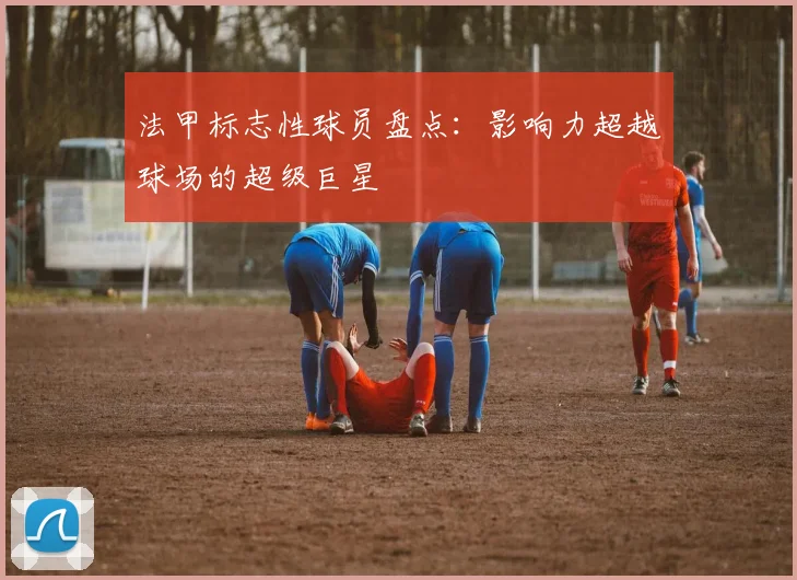 法甲标志性球员盘点：影响力超越球场的超级巨星