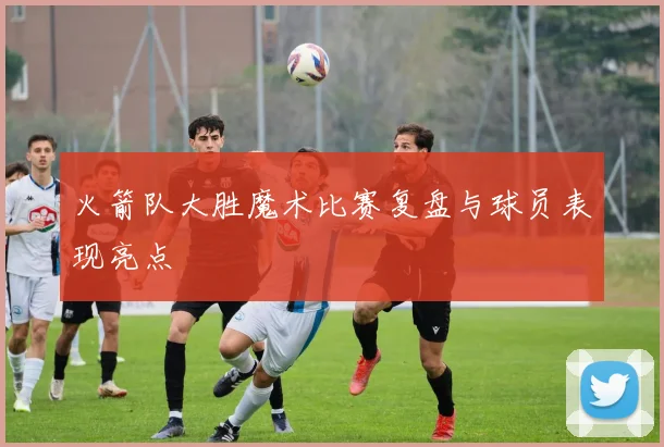 火箭队大胜魔术比赛复盘与球员表现亮点