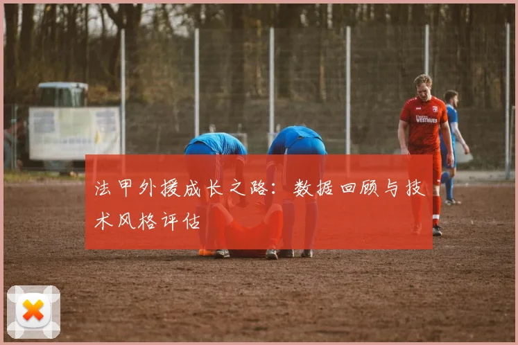 法甲外援成长之路：数据回顾与技术风格评估
