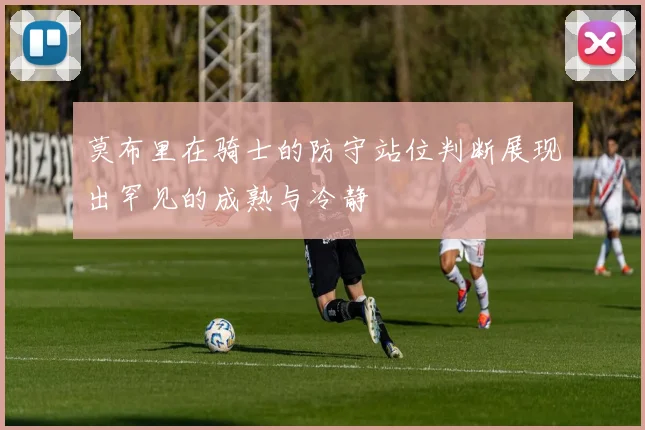 莫布里在骑士的防守站位判断展现出罕见的成熟与冷静
