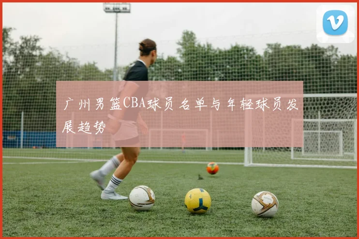 广州男篮CBA球员名单与年轻球员发展趋势